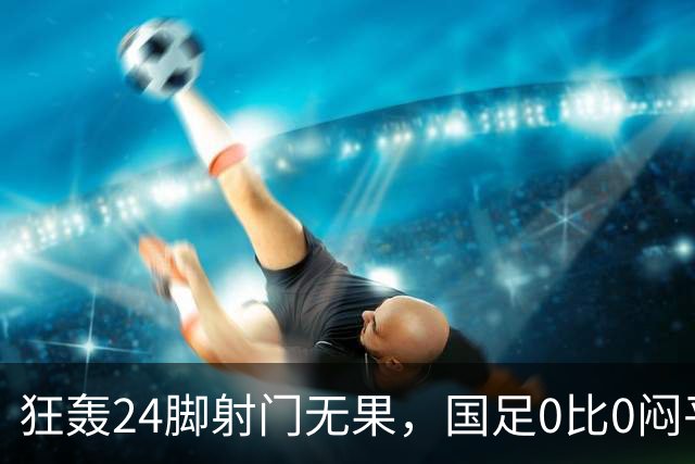狂轰24脚射门无果，国足0比0闷平泰国队，武磊国家队百场纪念之夜错失良机